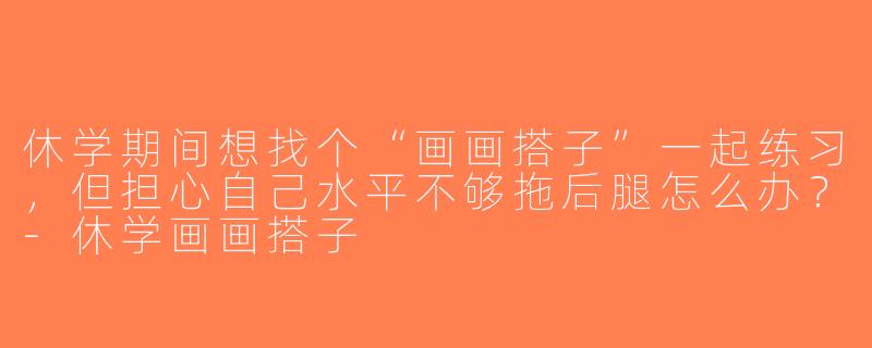 休学期间想找个“画画搭子”一起练习，但担心自己水平不够拖后腿怎么办？-休学画画搭子