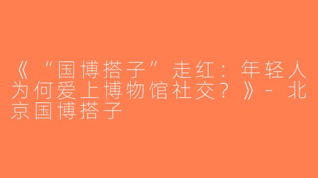 《“国博搭子”走红：年轻人为何爱上博物馆社交？》-北京国博搭子