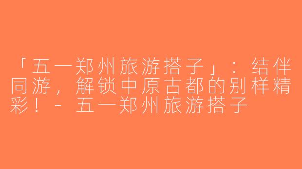 「五一郑州旅游搭子」：结伴同游，解锁中原古都的别样精彩！-五一郑州旅游搭子