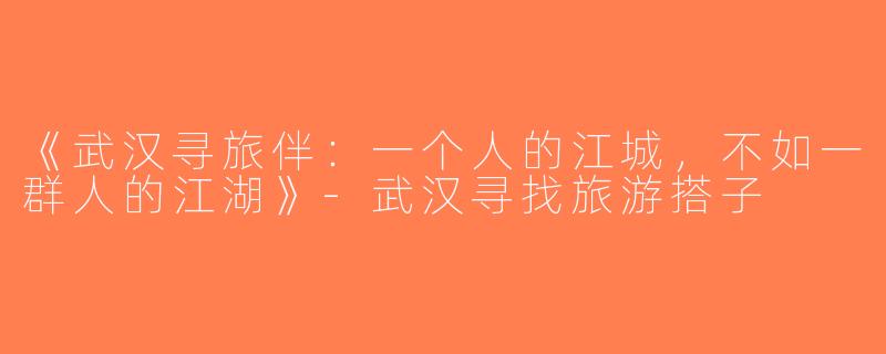 《武汉寻旅伴：一个人的江城，不如一群人的江湖》-武汉寻找旅游搭子