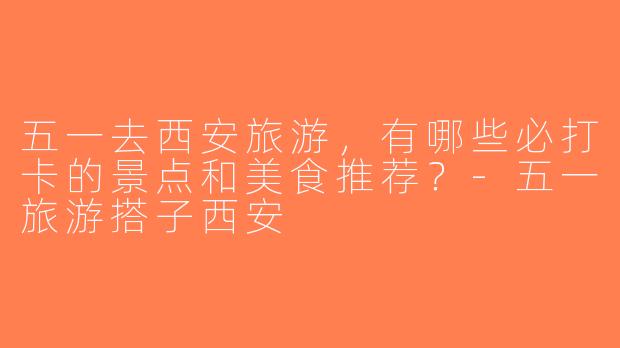 五一去西安旅游，有哪些必打卡的景点和美食推荐？-五一旅游搭子西安