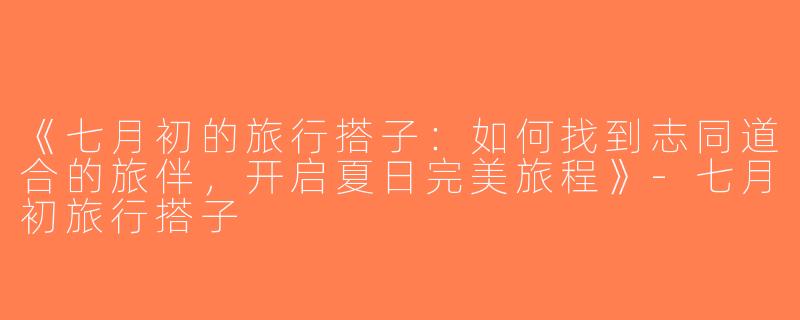 《七月初的旅行搭子：如何找到志同道合的旅伴，开启夏日完美旅程》-七月初旅行搭子