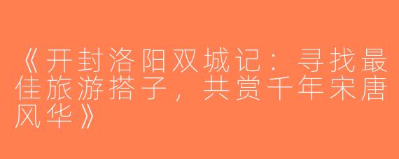 《开封洛阳双城记：寻找最佳旅游搭子，共赏千年宋唐风华》
