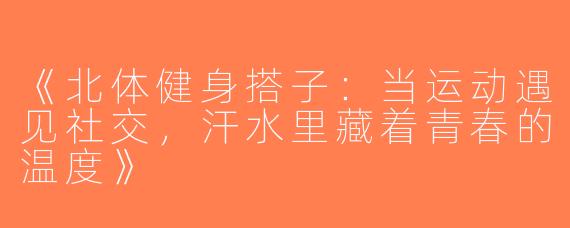 《北体健身搭子：当运动遇见社交，汗水里藏着青春的温度》