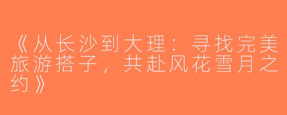 《从长沙到大理：寻找完美旅游搭子，共赴风花雪月之约》