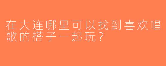 在大连哪里可以找到喜欢唱歌的搭子一起玩？