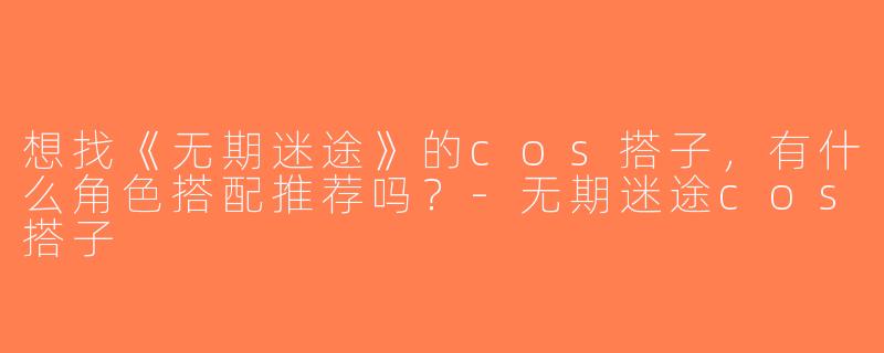 想找《无期迷途》的cos搭子，有什么角色搭配推荐吗？-无期迷途cos搭子