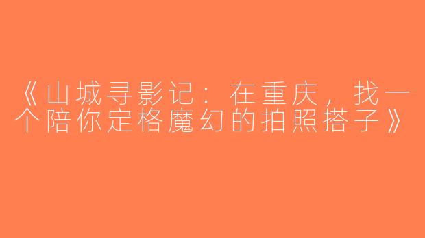 《山城寻影记：在重庆，找一个陪你定格魔幻的拍照搭子》