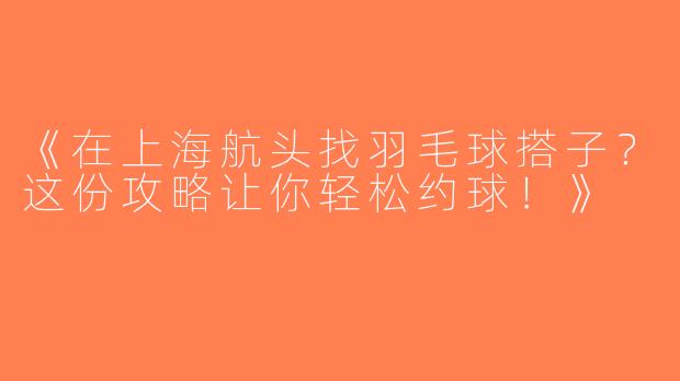 《在上海航头找羽毛球搭子？这份攻略让你轻松约球！》