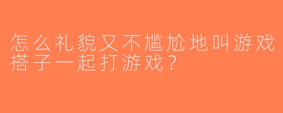 怎么礼貌又不尴尬地叫游戏搭子一起打游戏？