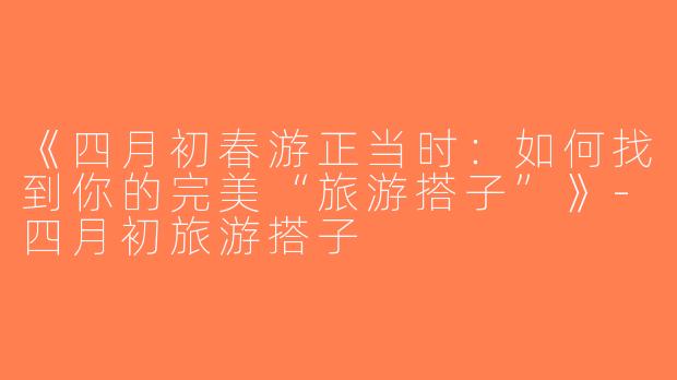 《四月初春游正当时：如何找到你的完美“旅游搭子”》-四月初旅游搭子