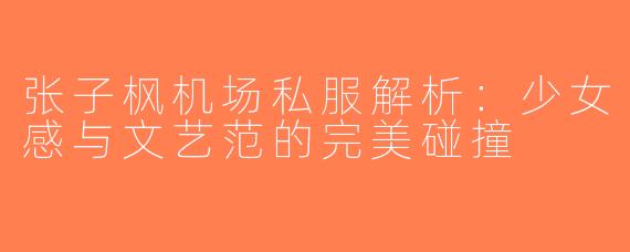 张子枫机场私服解析：少女感与文艺范的完美碰撞