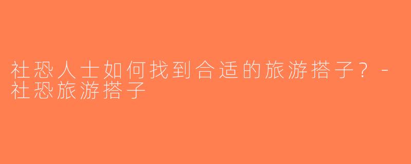 社恐人士如何找到合适的旅游搭子？-社恐旅游搭子