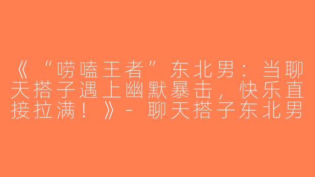 《“唠嗑王者”东北男：当聊天搭子遇上幽默暴击，快乐直接拉满！》-聊天搭子东北男