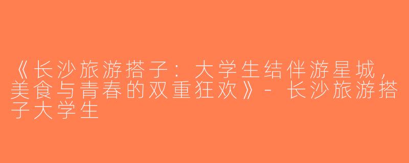 《长沙旅游搭子：大学生结伴游星城，美食与青春的双重狂欢》-长沙旅游搭子大学生
