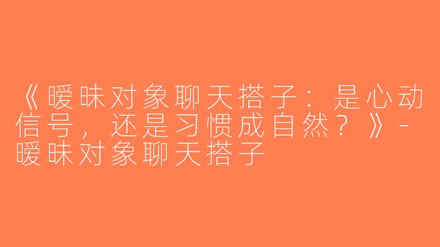 《暧昧对象聊天搭子：是心动信号，还是习惯成自然？》-暧昧对象聊天搭子