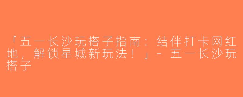「五一长沙玩搭子指南：结伴打卡网红地，解锁星城新玩法！」-五一长沙玩搭子