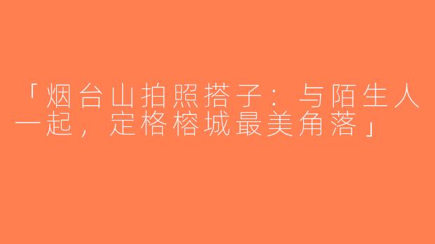 「烟台山拍照搭子：与陌生人一起，定格榕城最美角落」