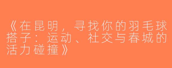 《在昆明，寻找你的羽毛球搭子：运动、社交与春城的活力碰撞》