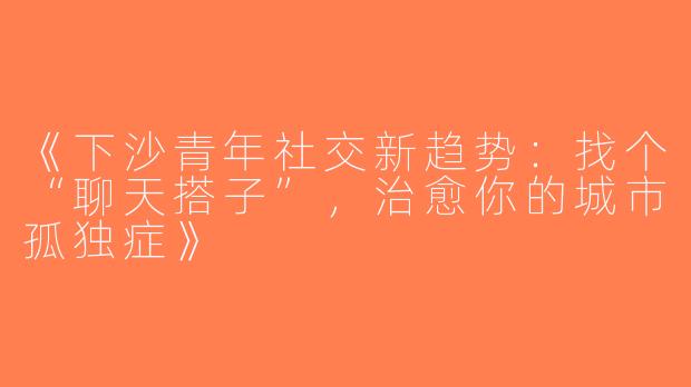《下沙青年社交新趋势：找个“聊天搭子”，治愈你的城市孤独症》