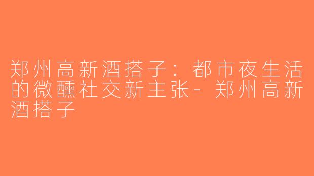 郑州高新酒搭子：都市夜生活的微醺社交新主张-郑州高新酒搭子