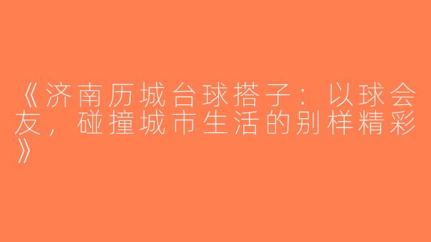《济南历城台球搭子：以球会友，碰撞城市生活的别样精彩》
