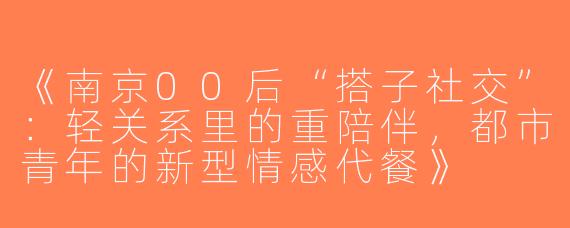 《南京00后“搭子社交”：轻关系里的重陪伴，都市青年的新型情感代餐》