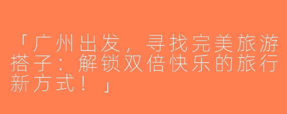 「广州出发，寻找完美旅游搭子：解锁双倍快乐的旅行新方式！」