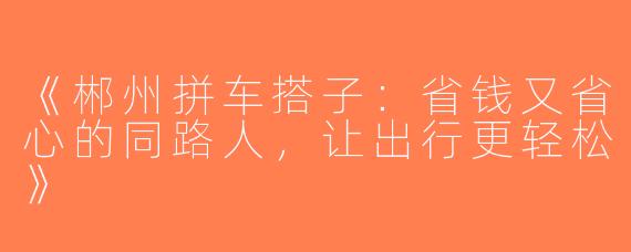 《郴州拼车搭子：省钱又省心的同路人，让出行更轻松》