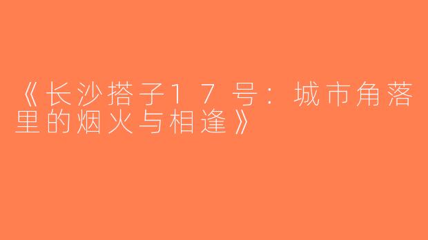 《长沙搭子17号：城市角落里的烟火与相逢》
