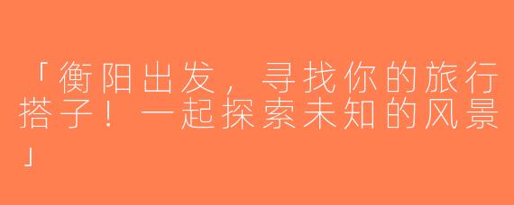 「衡阳出发，寻找你的旅行搭子！一起探索未知的风景」