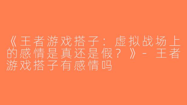 《王者游戏搭子：虚拟战场上的感情是真还是假？》-王者游戏搭子有感情吗