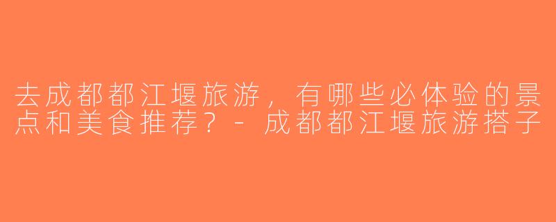 去成都都江堰旅游，有哪些必体验的景点和美食推荐？-成都都江堰旅游搭子