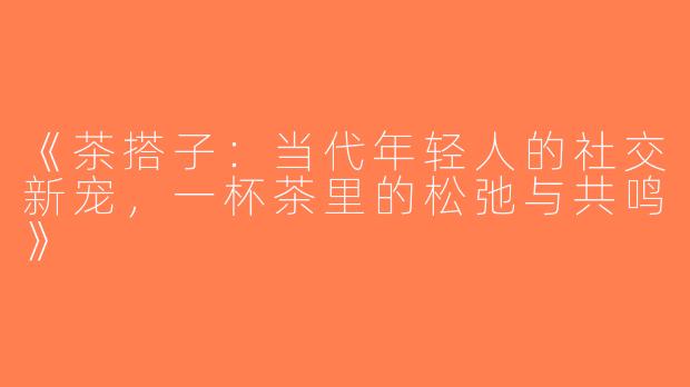 《茶搭子：当代年轻人的社交新宠，一杯茶里的松弛与共鸣》