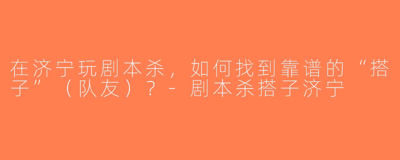 在济宁玩剧本杀，如何找到靠谱的“搭子”（队友）？-剧本杀搭子济宁