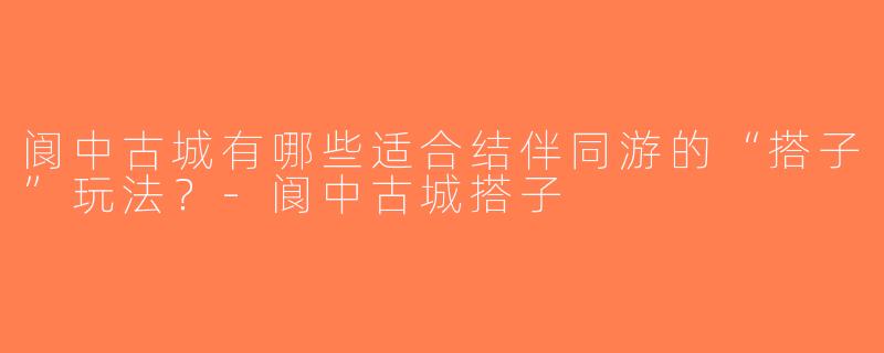阆中古城有哪些适合结伴同游的“搭子”玩法？-阆中古城搭子
