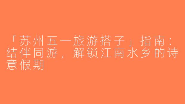 「苏州五一旅游搭子」指南：结伴同游，解锁江南水乡的诗意假期