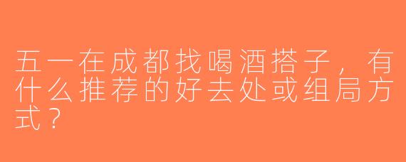 五一在成都找喝酒搭子，有什么推荐的好去处或组局方式？
