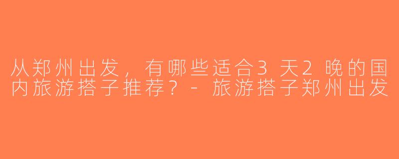 从郑州出发，有哪些适合3天2晚的国内旅游搭子推荐？-旅游搭子郑州出发