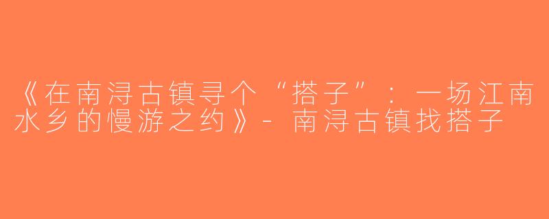 《在南浔古镇寻个“搭子”：一场江南水乡的慢游之约》-南浔古镇找搭子