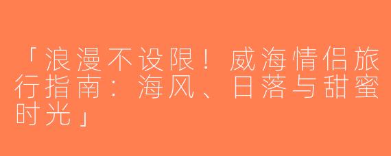 「浪漫不设限！威海情侣旅行指南：海风、日落与甜蜜时光」