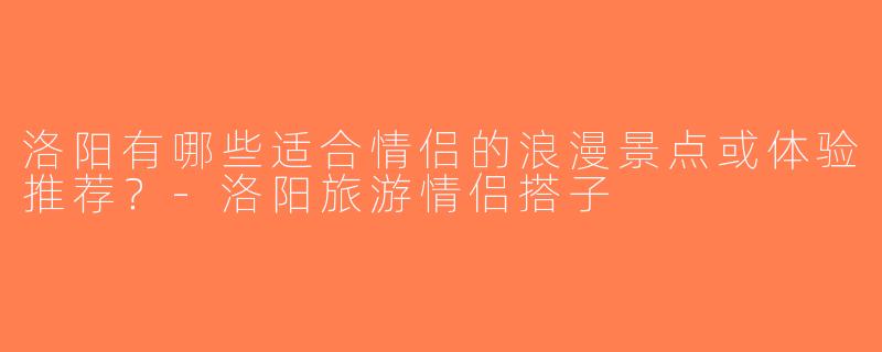 洛阳有哪些适合情侣的浪漫景点或体验推荐？-洛阳旅游情侣搭子