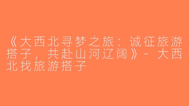 《大西北寻梦之旅：诚征旅游搭子，共赴山河辽阔》-大西北找旅游搭子