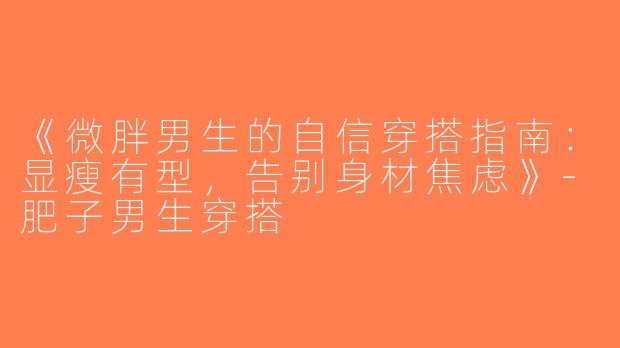 《微胖男生的自信穿搭指南：显瘦有型，告别身材焦虑》-肥子男生穿搭