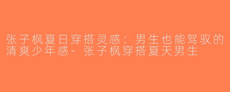张子枫夏日穿搭灵感：男生也能驾驭的清爽少年感-张子枫穿搭夏天男生