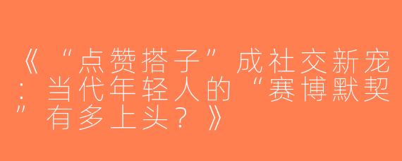 《“点赞搭子”成社交新宠：当代年轻人的“赛博默契”有多上头？》