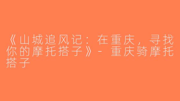 《山城追风记：在重庆，寻找你的摩托搭子》-重庆骑摩托搭子