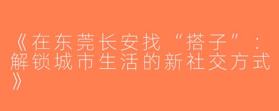 《在东莞长安找“搭子”：解锁城市生活的新社交方式》