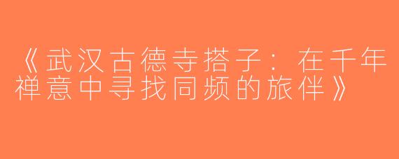 《武汉古德寺搭子：在千年禅意中寻找同频的旅伴》