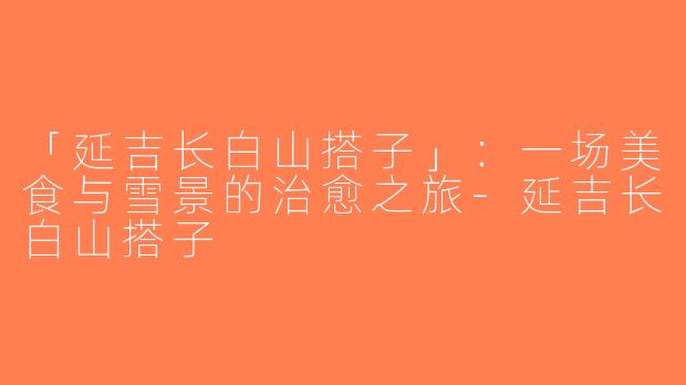 「延吉长白山搭子」：一场美食与雪景的治愈之旅-延吉长白山搭子